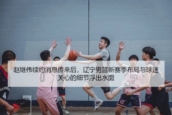 赵继伟续约消息传来后，辽宁男篮新赛季布局与球迷关心的细节浮出水面