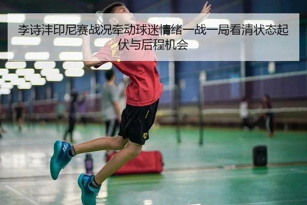 李诗沣印尼赛战况牵动球迷情绪一战一局看清状态起伏与后程机会